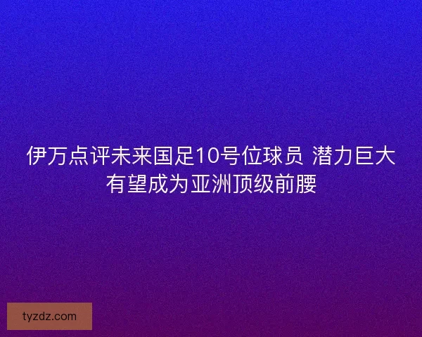 伊万点评未来国足10号位球员 潜力巨大有望成为亚洲顶级前腰 伊万点评未来国足10号位球员 潜力巨大有望成为亚洲顶级前腰