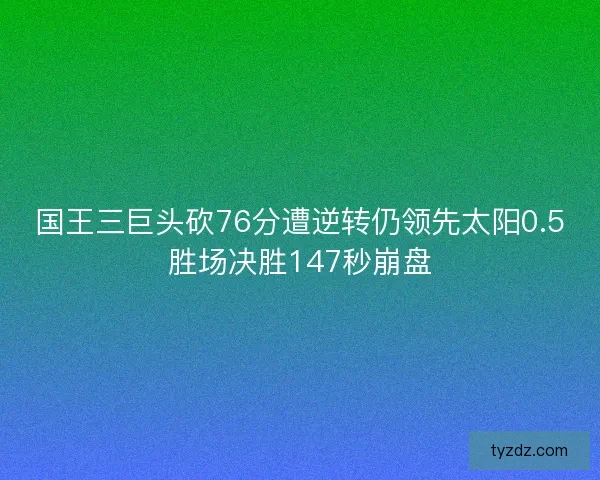 国王三巨头砍76分遭逆转仍领先太阳0.5胜场决胜147秒崩盘