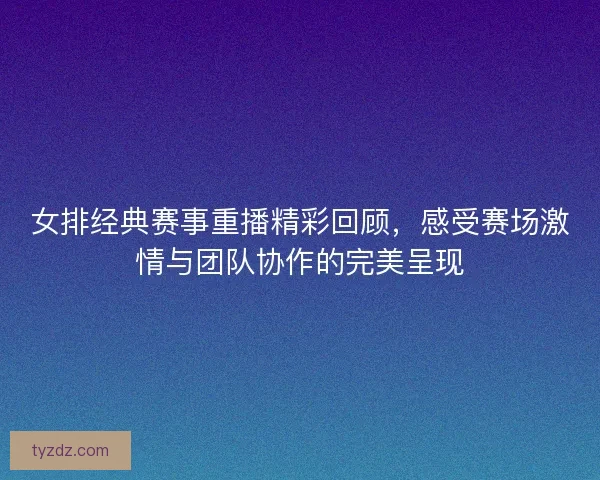 女排经典赛事重播精彩回顾，感受赛场激情与团队协作的完美呈现