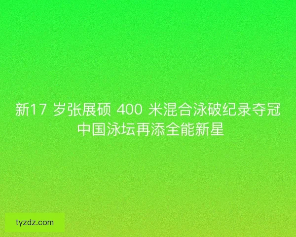 新17 岁张展硕 400 米混合泳破纪录夺冠 中国泳坛再添全能新星