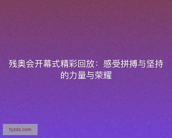 残奥会开幕式精彩回放：感受拼搏与坚持的力量与荣耀