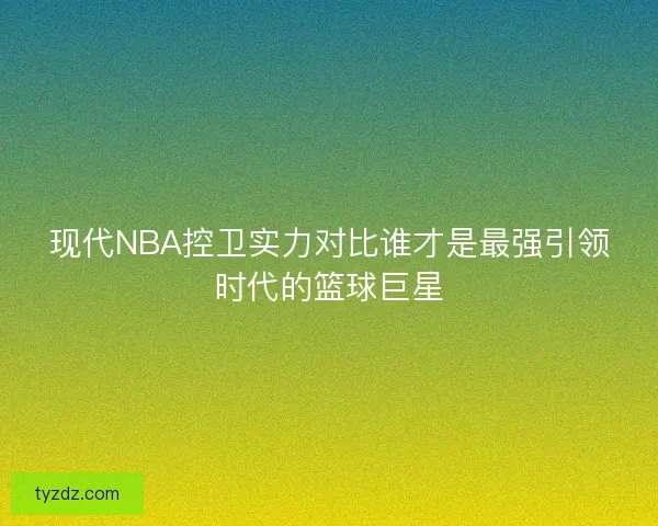 现代NBA控卫实力对比谁才是最强引领时代的篮球巨星