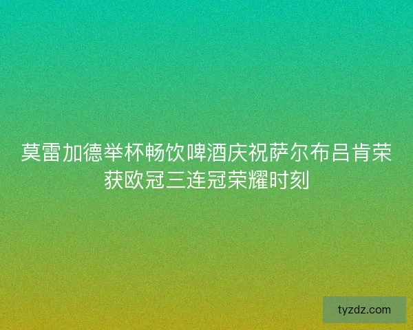 莫雷加德举杯畅饮啤酒庆祝萨尔布吕肯荣获欧冠三连冠荣耀时刻