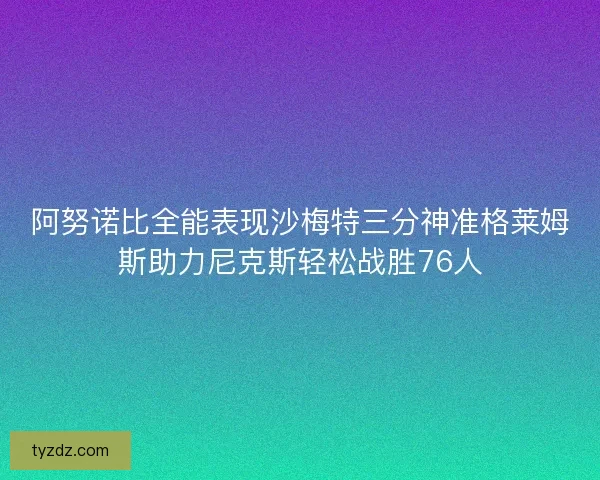 阿努诺比全能表现沙梅特三分神准格莱姆斯助力尼克斯轻松战胜76人