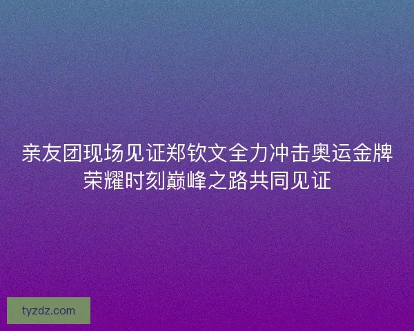 亲友团现场见证郑钦文全力冲击奥运金牌荣耀时刻巅峰之路共同见证