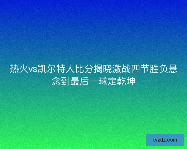 热火vs凯尔特人比分揭晓激战四节胜负悬念到最后一球定乾坤
