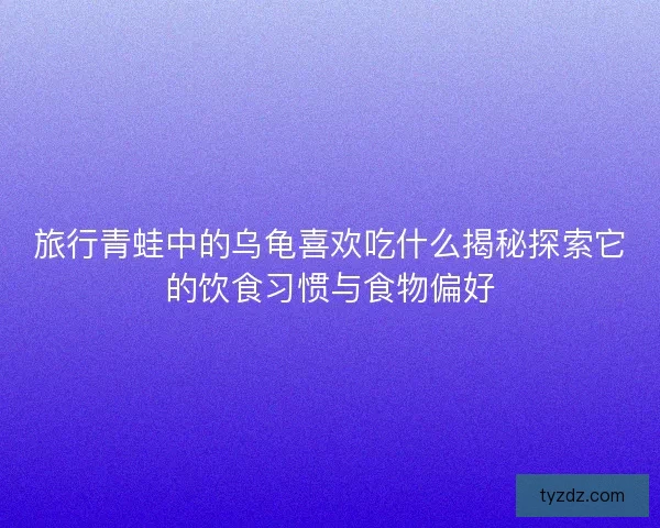 旅行青蛙中的乌龟喜欢吃什么揭秘探索它的饮食习惯与食物偏好