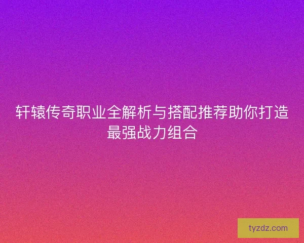轩辕传奇职业全解析与搭配推荐助你打造最强战力组合
