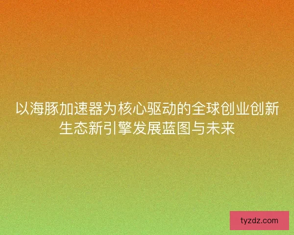 以海豚加速器为核心驱动的全球创业创新生态新引擎发展蓝图与未来
