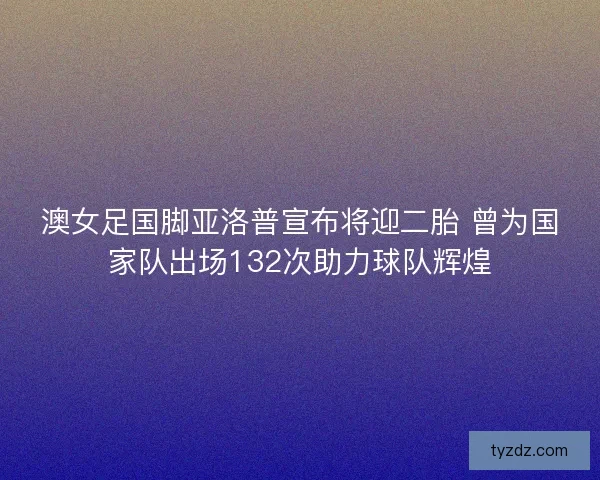 澳女足国脚亚洛普宣布将迎二胎 曾为国家队出场132次助力球队辉煌