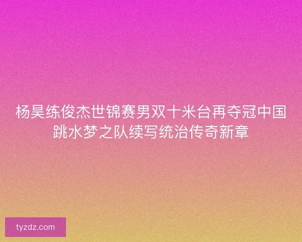 杨昊练俊杰世锦赛男双十米台再夺冠中国跳水梦之队续写统治传奇新章