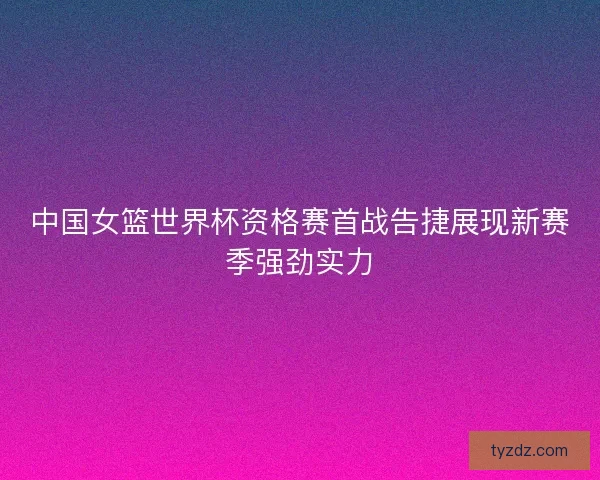 中国女篮世界杯资格赛首战告捷展现新赛季强劲实力