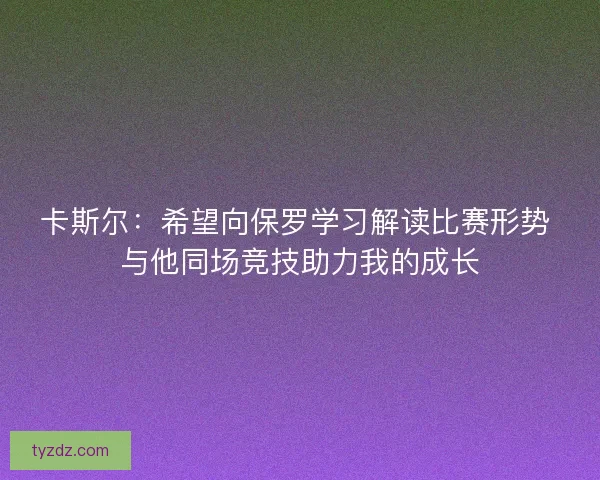 卡斯尔：希望向保罗学习解读比赛形势 与他同场竞技助力我的成长