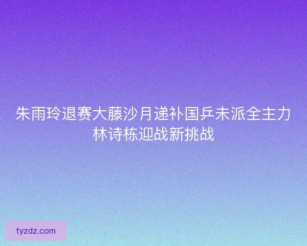 朱雨玲退赛大藤沙月递补国乒未派全主力林诗栋迎战新挑战