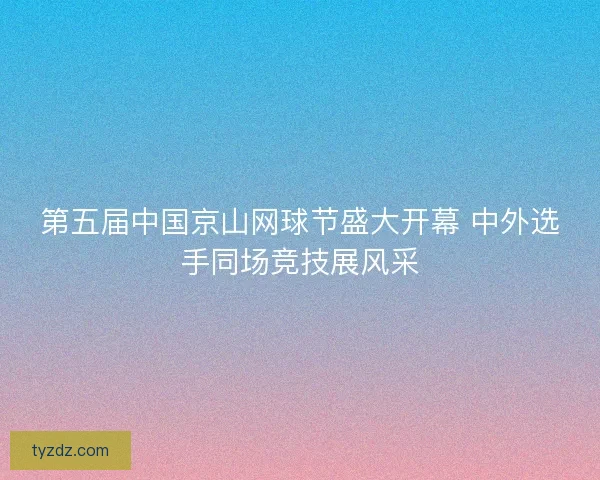 第五届中国京山网球节盛大开幕 中外选手同场竞技展风采 第五届中国京山网球节盛大开幕 中外选手同场竞技展风采