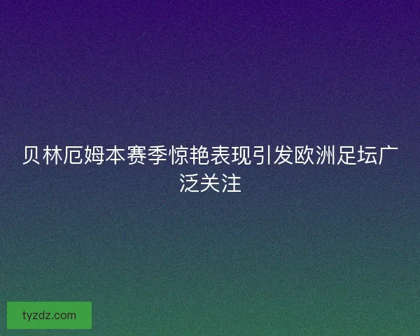 贝林厄姆本赛季惊艳表现引发欧洲足坛广泛关注