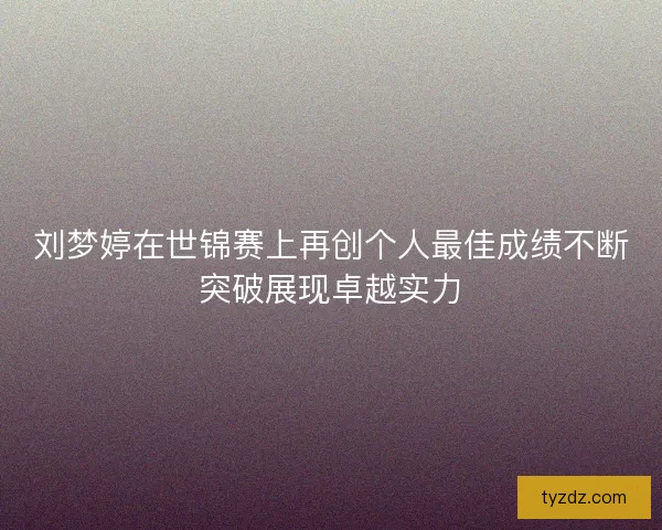 刘梦婷在世锦赛上再创个人最佳成绩不断突破展现卓越实力
