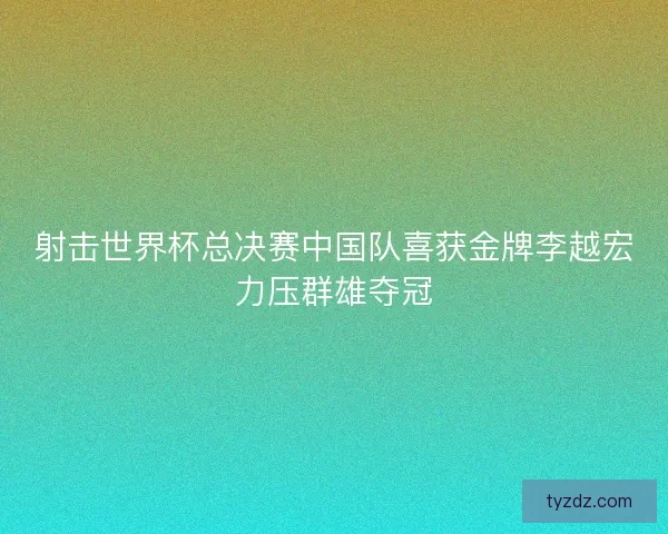 射击世界杯总决赛中国队喜获金牌李越宏力压群雄夺冠