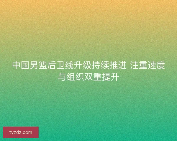 中国男篮后卫线升级持续推进 注重速度与组织双重提升
