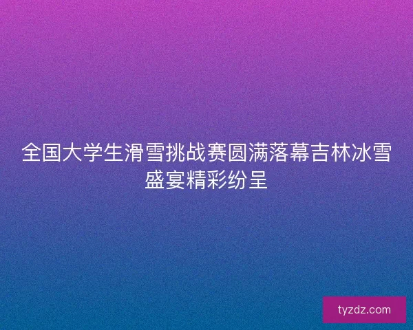 全国大学生滑雪挑战赛圆满落幕吉林冰雪盛宴精彩纷呈