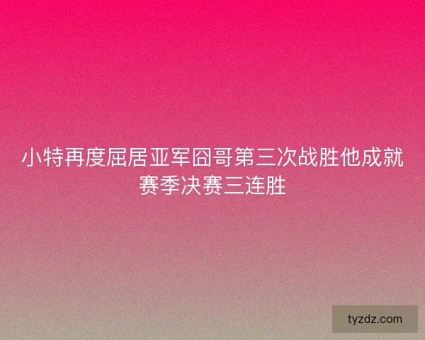 小特再度屈居亚军囧哥第三次战胜他成就赛季决赛三连胜
