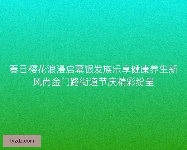 春日樱花浪漫启幕银发族乐享健康养生新风尚金门路街道节庆精彩纷呈 春日樱花浪漫启幕银发族乐享健康养生新风尚金门路街道节庆精彩纷呈