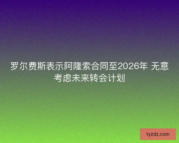 罗尔费斯表示阿隆索合同至2026年 无意考虑未来转会计划 罗尔费斯表示阿隆索合同至2026年 无意考虑未来转会计划