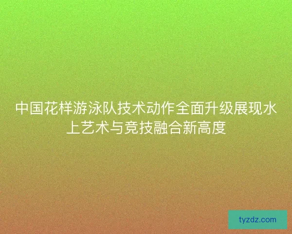 中国花样游泳队技术动作全面升级展现水上艺术与竞技融合新高度