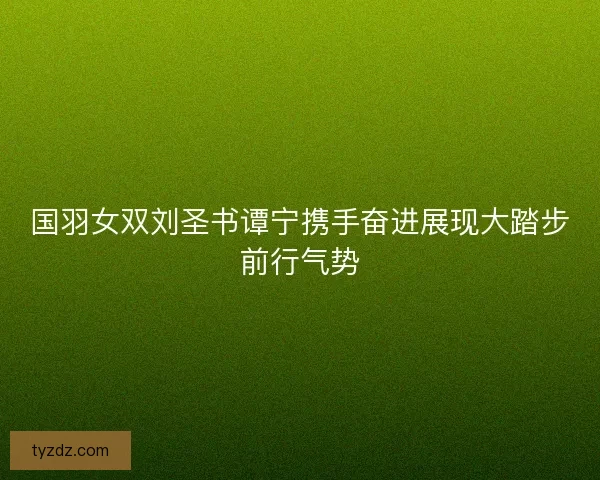 国羽女双刘圣书谭宁携手奋进展现大踏步前行气势 国羽女双刘圣书谭宁携手奋进展现大踏步前行气势