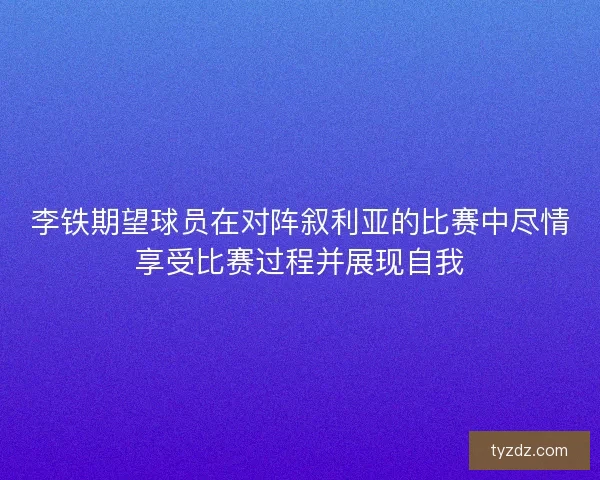 李铁期望球员在对阵叙利亚的比赛中尽情享受比赛过程并展现自我 李铁期望球员在对阵叙利亚的比赛中尽情享受比赛过程并展现自我