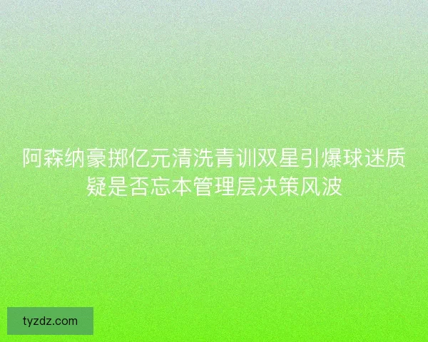 阿森纳豪掷亿元清洗青训双星引爆球迷质疑是否忘本管理层决策风波 阿森纳豪掷亿元清洗青训双星引爆球迷质疑是否忘本管理层决策风波