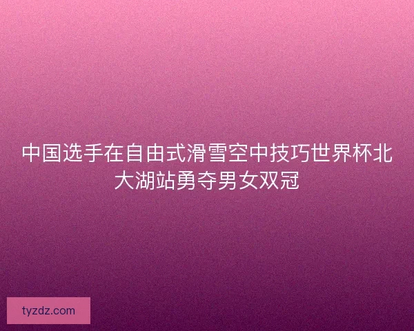 中国选手在自由式滑雪空中技巧世界杯北大湖站勇夺男女双冠