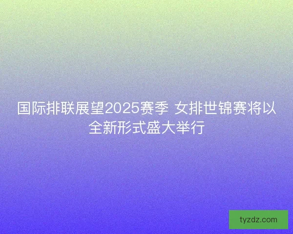 国际排联展望2025赛季 女排世锦赛将以全新形式盛大举行