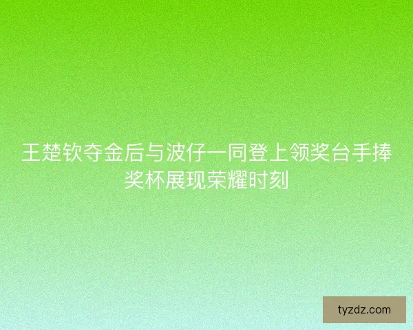 王楚钦夺金后与波仔一同登上领奖台手捧奖杯展现荣耀时刻