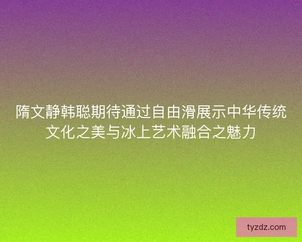 隋文静韩聪期待通过自由滑展示中华传统文化之美与冰上艺术融合之魅力