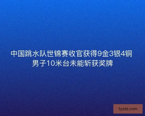 中国跳水队世锦赛收官获得9金3银4铜 男子10米台未能斩获奖牌