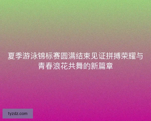 夏季游泳锦标赛圆满结束见证拼搏荣耀与青春浪花共舞的新篇章