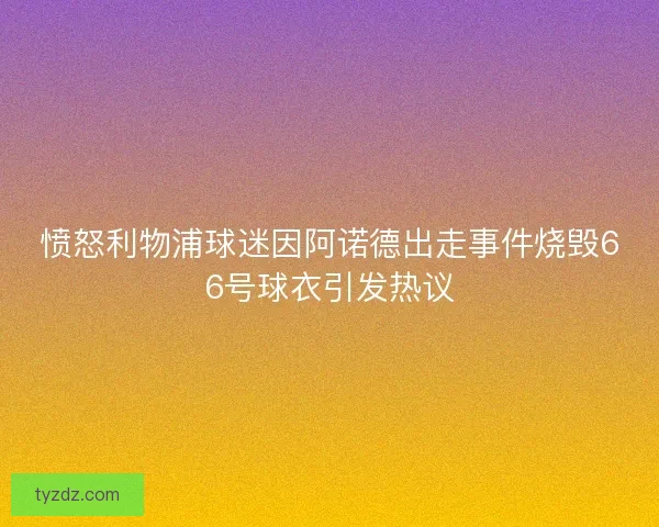 愤怒利物浦球迷因阿诺德出走事件烧毁66号球衣引发热议